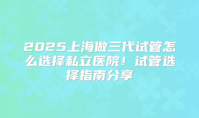 2025上海做三代试管怎么选择私立医院！试管选择指南分享