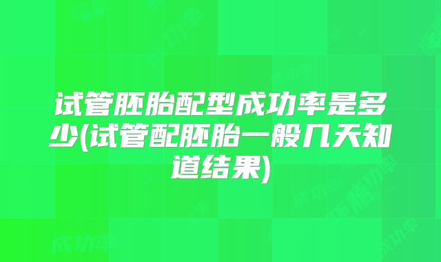 试管胚胎配型成功率是多少(试管配胚胎一般几天知道结果)