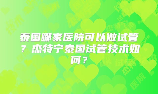 泰国哪家医院可以做试管？杰特宁泰国试管技术如何？