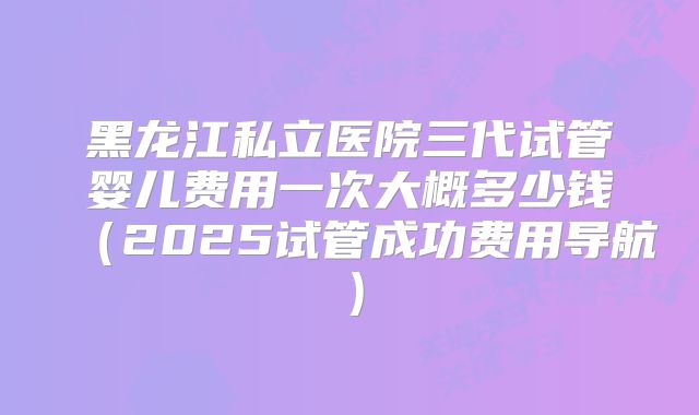 黑龙江私立医院三代试管婴儿费用一次大概多少钱（2025试管成功费用导航）