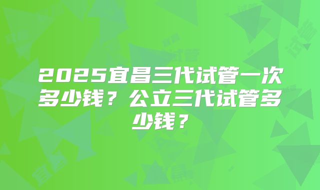 2025宜昌三代试管一次多少钱?公立三代试管多少钱?