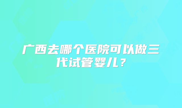 广西去哪个医院可以做三代试管婴儿?