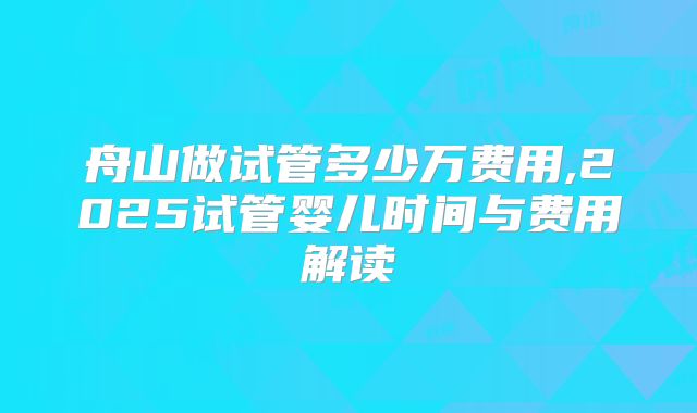 舟山做试管多少万费用,2025试管婴儿时间与费用解读
