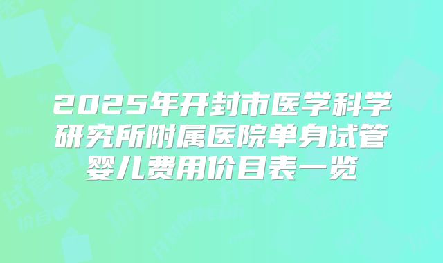 2025年开封市医学科学研究所附属医院单身试管婴儿费用价目表一览