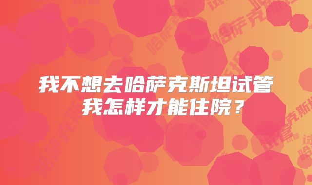 我不想去哈萨克斯坦试管 我怎样才能住院?