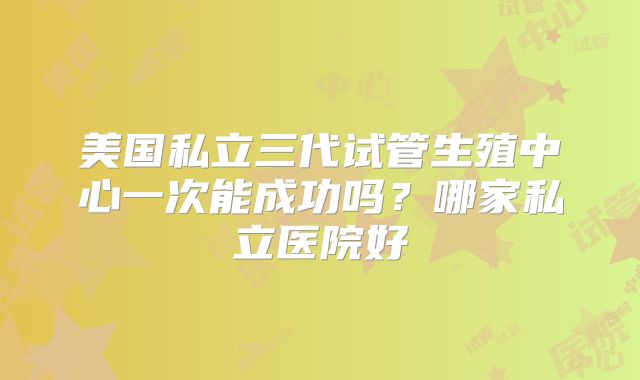 美国私立三代试管生殖中心一次能成功吗？哪家私立医院好