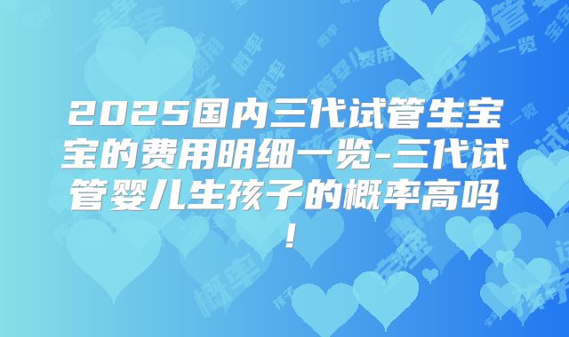 2025国内三代试管生宝宝的费用明细一览-三代试管婴儿生孩子的概率高吗!