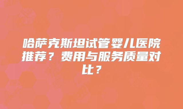哈萨克斯坦试管婴儿医院推荐？费用与服务质量对比？