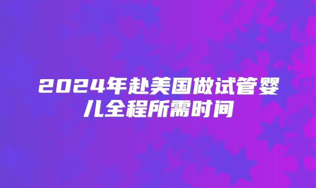 2024年赴美国做试管婴儿全程所需时间