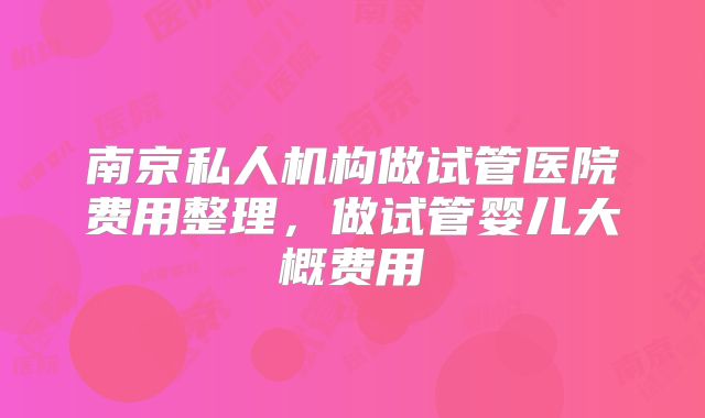 南京私人机构做试管医院费用整理，做试管婴儿大概费用