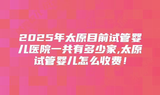 2025年太原目前试管婴儿医院一共有多少家,太原试管婴儿怎么收费!