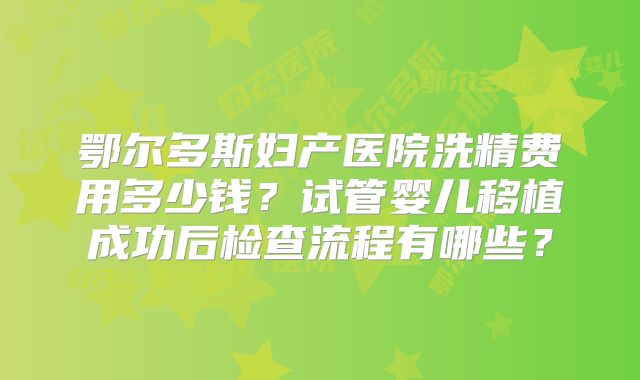 鄂尔多斯妇产医院洗精费用多少钱？试管婴儿移植成功后检查流程有哪些？