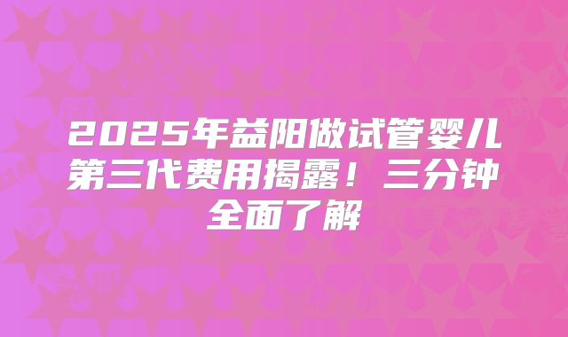 2025年益阳做试管婴儿第三代费用揭露！三分钟全面了解