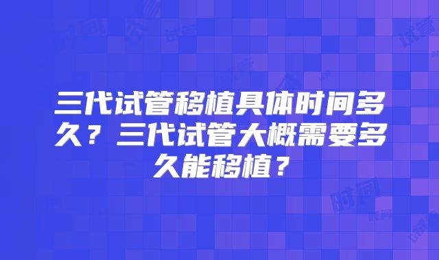 三代试管移植具体时间多久？三代试管大概需要多久能移植？
