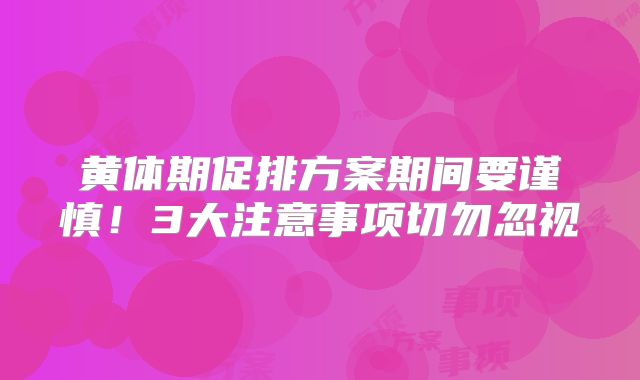 黄体期促排方案期间要谨慎！3大注意事项切勿忽视