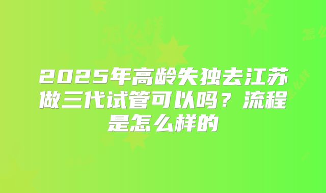 2025年高龄失独去江苏做三代试管可以吗？流程是怎么样的