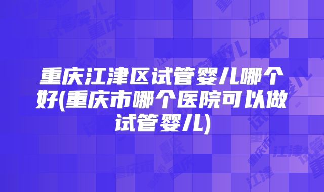 重庆江津区试管婴儿哪个好(重庆市哪个医院可以做试管婴儿)