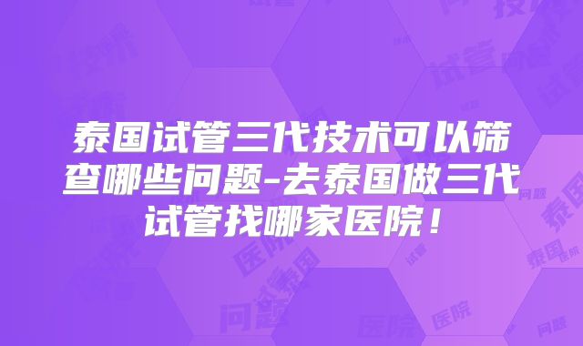 泰国试管三代技术可以筛查哪些问题-去泰国做三代试管找哪家医院！