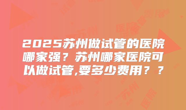 2025苏州做试管的医院哪家强？苏州哪家医院可以做试管,要多少费用？？