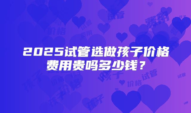 2025试管选做孩子价格费用贵吗多少钱？