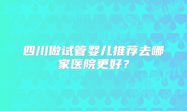 四川做试管婴儿推荐去哪家医院更好？