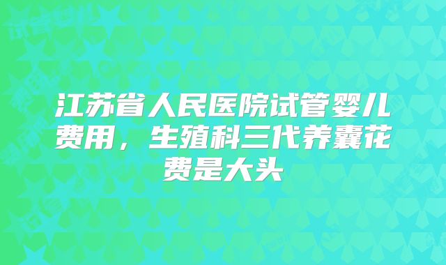 江苏省人民医院试管婴儿费用,生殖科三代养囊花费是大头