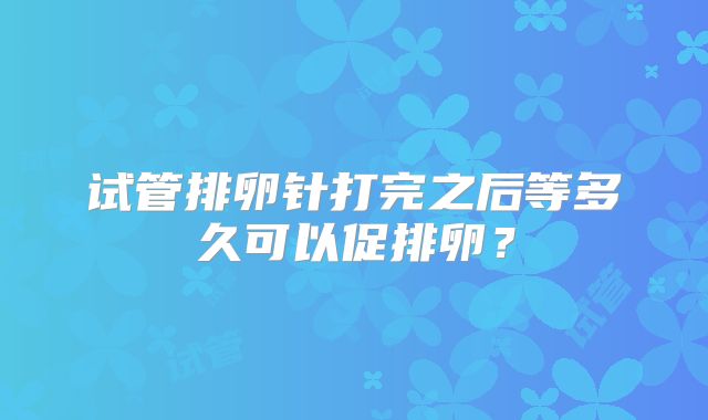 试管排卵针打完之后等多久可以促排卵?