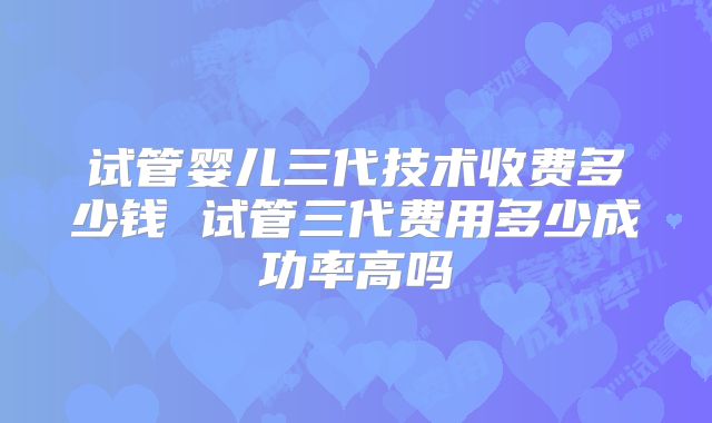 试管婴儿三代技术收费多少钱 试管三代费用多少成功率高吗