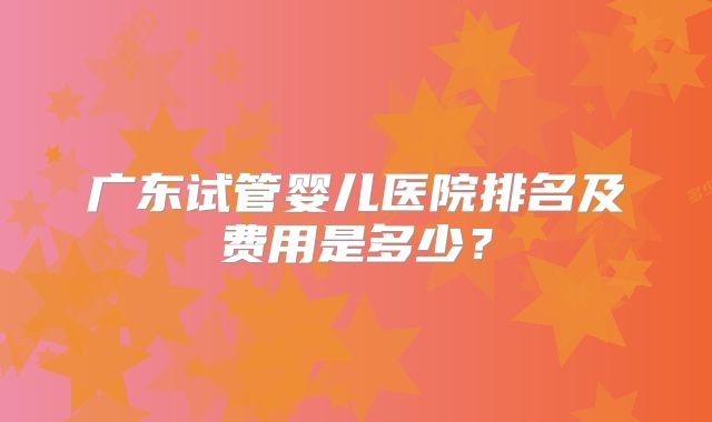 广东试管婴儿医院排名及费用是多少？