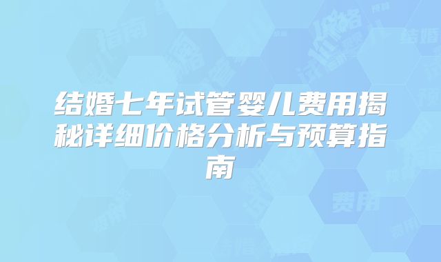 结婚七年试管婴儿费用揭秘详细价格分析与预算指南