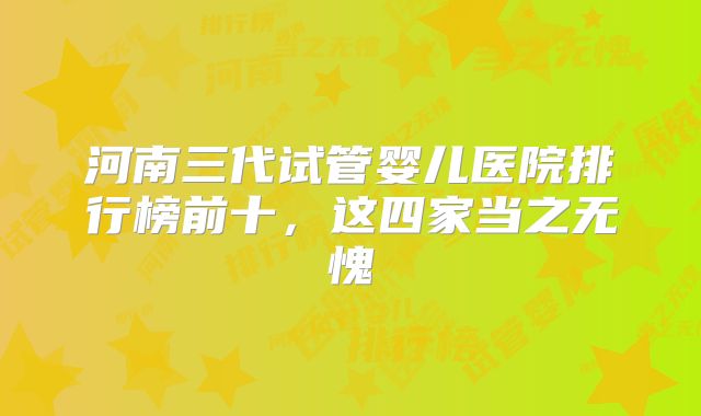 河南三代试管婴儿医院排行榜前十，这四家当之无愧