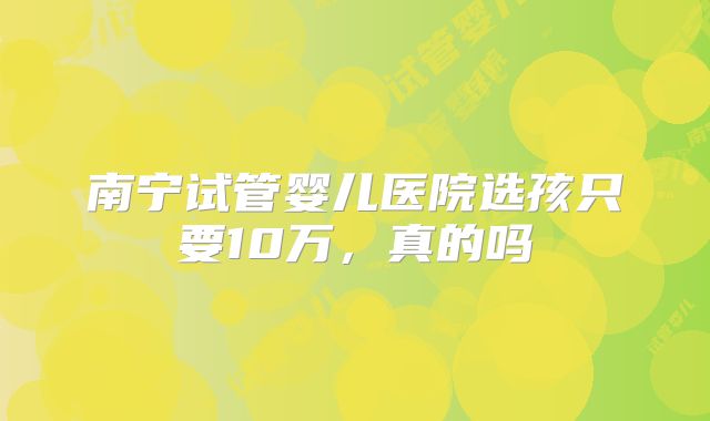 南宁试管婴儿医院选孩只要10万,真的吗