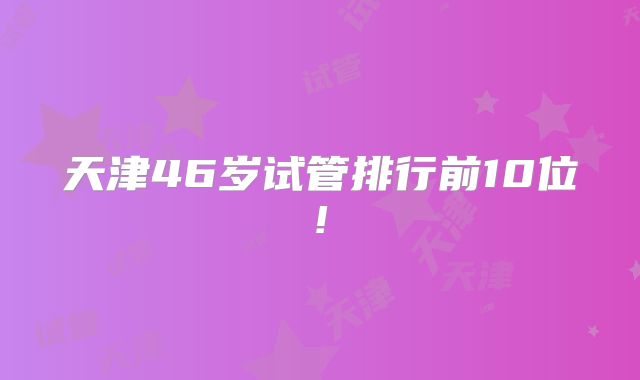 天津46岁试管排行前10位!