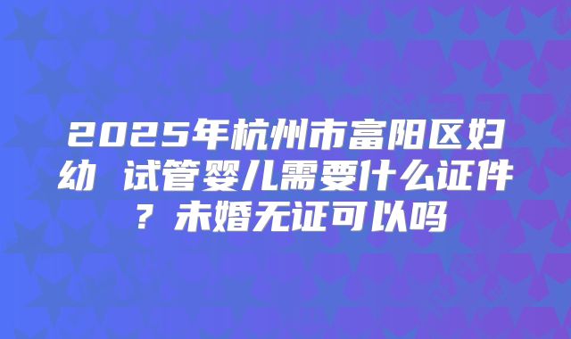 2025年杭州市富阳区妇幼 试管婴儿需要什么证件？未婚无证可以吗