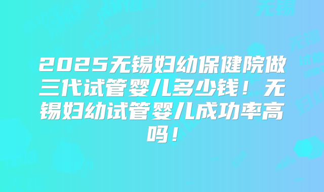 2025无锡妇幼保健院做三代试管婴儿多少钱！无锡妇幼试管婴儿成功率高吗！