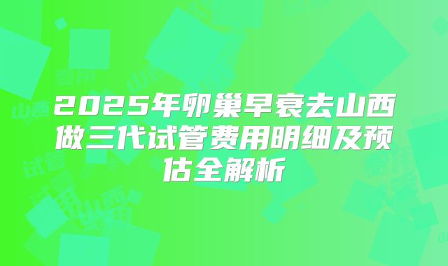2025年卵巢早衰去山西做三代试管费用明细及预估全解析