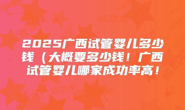 2025广西试管婴儿多少钱(大概要多少钱!广西试管婴儿哪家成功率高!
