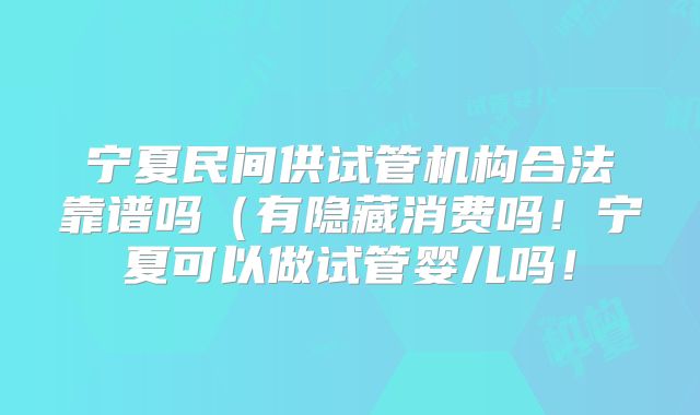 宁夏民间供试管机构合法靠谱吗（有隐藏消费吗！宁夏可以做试管婴儿吗！