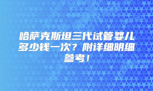 哈萨克斯坦三代试管婴儿多少钱一次?附详细明细参考!
