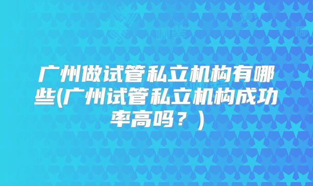广州做试管私立机构有哪些(广州试管私立机构成功率高吗?)