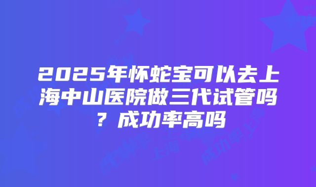 2025年怀蛇宝可以去上海中山医院做三代试管吗？成功率高吗