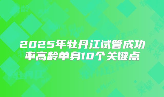 2025年牡丹江试管成功率高龄单身10个关键点