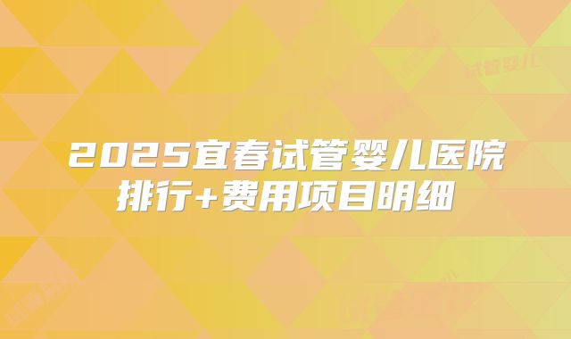2025宜春试管婴儿医院排行+费用项目明细