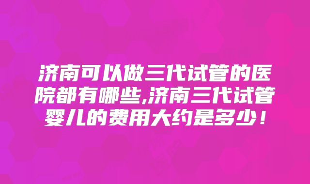 济南可以做三代试管的医院都有哪些,济南三代试管婴儿的费用大约是多少!