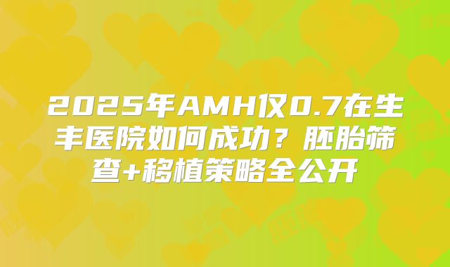 2025年AMH仅0.7在生丰医院如何成功？胚胎筛查+移植策略全公开