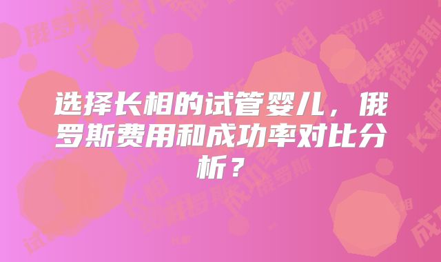 选择长相的试管婴儿，俄罗斯费用和成功率对比分析？