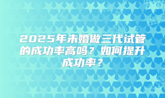 2025年未婚做三代试管的成功率高吗?如何提升成功率?