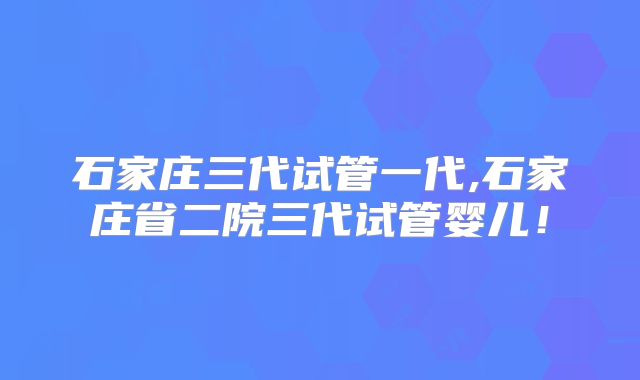 石家庄三代试管一代,石家庄省二院三代试管婴儿！