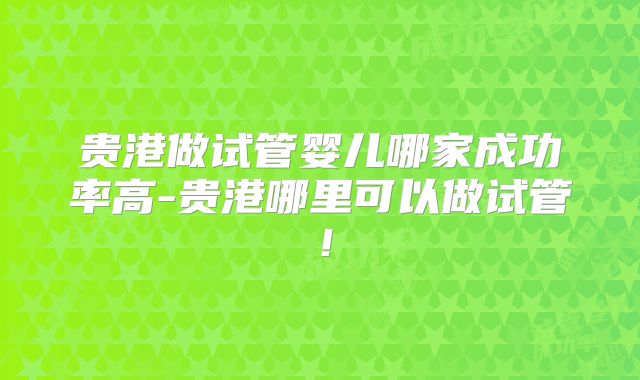 贵港做试管婴儿哪家成功率高-贵港哪里可以做试管！