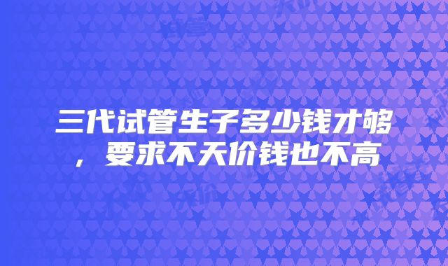 三代试管生子多少钱才够,要求不天价钱也不高